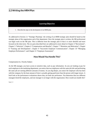 2.2 Writing the HRM Plan
Learning Objective
1. Describe the steps in the development of an HRM plan.
As addressed in Section 2.1 “Strategic Planning”, the writing of an HRM strategic plan should be based on the
strategic plans of the organization and of the department. Once the strategic plan is written, the HR professional
can begin work on the HR plan. This is different from the strategic plan in that it is more detailed and more
focused on the short term. The six parts described here are addressed in more detail in Chapter 4 “Recruitment”,
Chapter 5 “Selection”, Chapter 6 “Compensation and Benefits”, Chapter 7 “Retention and Motivation”, Chapter
8 “Training and Development”, Chapter 9 “Successful Employee Communication”, Chapter 10 “Managing
Employee Performance”, and Chapter 11 “Employee Assessment”.
How Would You Handle This?
Compensation Is a Touchy Subject
As the HR manager, you have access to sensitive data, such as pay information. As you are looking at pay for
each employee in the marketing department, you notice that two employees with the same job title and performing
the same job are earning different amounts of money. As you dig deeper, you notice the employee who has been
with the company for the least amount of time is actually getting paid more than the person with longer tenure. A
brief look at the performance evaluations shows they are both star performers. You determine that two different
managers hired the employees, and one manager is no longer with the organization. How would you handle this?
Figure 2.3
40
 