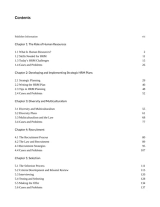 Contents
Publisher Information viii
Chapter 1: The Role of Human Resources
1.1 What Is Human Resources? 2
1.2 Skills Needed for HRM 11
1.3 Today’s HRM Challenges 15
1.4 Cases and Problems 26
Chapter 2: Developing and Implementing Strategic HRM Plans
2.1 Strategic Planning 29
2.2 Writing the HRM Plan 40
2.3 Tips in HRM Planning 48
2.4 Cases and Problems 52
Chapter 3: Diversity and Multiculturalism
3.1 Diversity and Multiculturalism 55
3.2 Diversity Plans 61
3.3 Multiculturalism and the Law 68
3.4 Cases and Problems 77
Chapter 4: Recruitment
4.1 The Recruitment Process 80
4.2 The Law and Recruitment 89
4.3 Recruitment Strategies 95
4.4 Cases and Problems 107
Chapter 5: Selection
5.1 The Selection Process 111
5.2 Criteria Development and Résumé Review 115
5.3 Interviewing 120
5.4 Testing and Selecting 128
5.5 Making the Offer 134
5.6 Cases and Problems 137
 