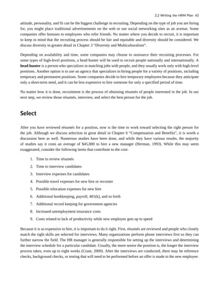attitude, personality, and fit can be the biggest challenge in recruiting. Depending on the type of job you are hiring
for, you might place traditional advertisements on the web or use social networking sites as an avenue. Some
companies offer bonuses to employees who refer friends. No matter where you decide to recruit, it is important
to keep in mind that the recruiting process should be fair and equitable and diversity should be considered. We
discuss diversity in greater detail in Chapter 3 “Diversity and Multiculturalism”.
Depending on availability and time, some companies may choose to outsource their recruiting processes. For
some types of high-level positions, a head hunter will be used to recruit people nationally and internationally. A
head hunter is a person who specializes in matching jobs with people, and they usually work only with high-level
positions. Another option is to use an agency that specializes in hiring people for a variety of positions, including
temporary and permanent positions. Some companies decide to hire temporary employees because they anticipate
only a short-term need, and it can be less expensive to hire someone for only a specified period of time.
No matter how it is done, recruitment is the process of obtaining résumés of people interested in the job. In our
next step, we review those résumés, interview, and select the best person for the job.
Select
After you have reviewed résumés for a position, now is the time to work toward selecting the right person for
the job. Although we discuss selection in great detail in Chapter 6 “Compensation and Benefits”, it is worth a
discussion here as well. Numerous studies have been done, and while they have various results, the majority
of studies say it costs an average of $45,000 to hire a new manager (Herman, 1993). While this may seem
exaggerated, consider the following items that contribute to the cost:
1. Time to review résumés
2. Time to interview candidates
3. Interview expenses for candidates
4. Possible travel expenses for new hire or recruiter
5. Possible relocation expenses for new hire
6. Additional bookkeeping, payroll, 401(k), and so forth
7. Additional record keeping for government agencies
8. Increased unemployment insurance costs
9. Costs related to lack of productivity while new employee gets up to speed
Because it is so expensive to hire, it is important to do it right. First, résumés are reviewed and people who closely
match the right skills are selected for interviews. Many organizations perform phone interviews first so they can
further narrow the field. The HR manager is generally responsible for setting up the interviews and determining
the interview schedule for a particular candidate. Usually, the more senior the position is, the longer the interview
process takes, even up to eight weeks (Crant, 2009). After the interviews are conducted, there may be reference
checks, background checks, or testing that will need to be performed before an offer is made to the new employee.
2.2 Writing the HRM Plan 43
 