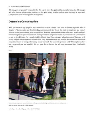 HR managers are generally responsible for this aspect. Once the applicant has met all criteria, the HR manager
will offer the selected person the position. At this point, salary, benefits, and vacation time may be negotiated.
Compensation is the next step in HR management.
Determine Compensation
What you decide to pay people is much more difficult than it seems. This issue is covered in greater detail in
Chapter 6 “Compensation and Benefits”. Pay systems must be developed that motivate employees and embody
fairness to everyone working at the organization. However, organizations cannot offer every benefit and perk
because budgets always have constraints. Even governmental agencies need to be concerned with compensation
as part of their HR plan. For example, in 2011, Illinois State University gave salary increases of 3 percent to all
faculty, despite state budget cuts in other areas. They reasoned that the pay increase was needed because of the
competitive nature of hiring and retaining faculty and staff. The university president said, “Our employees have
had a very good year and hopefully this is a good shot in the arm that will keep our morale high” (Pawlowski,
2011).
Figure 2.4
Determination of compensation systems is a balancing act. Compensation should be high enough to motivate current employees and
attract new ones but not so high that it breaks the budget.
Nathan Rupert – Venice Beach Tightrope Walker – CC BY-NC-ND 2.0.
44 Human Resource Management
 