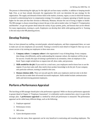 The process in determining the right pay for the right job can have many variables, in addition to keeping morale
high. First, as we have already discussed, the organization life cycle can determine the pay strategy for the
organization. The supply and demand of those skills in the market, economy, region, or area in which the business
is located is a determining factor in compensation strategy. For example, a company operating in Seattle may pay
higher for the same job than their division in Missoula, Montana, because the cost of living is higher in Seattle.
The HR manager is always researching to ensure the pay is fair and at market value. In Chapter 6 “Compensation
and Benefits”, we get into greater detail about the variety of pay systems, perks, and bonuses that can be offered.
For many organizations, training is a perk. Employees can develop their skills while getting paid for it. Training
is the next step in the HR planning process.
Develop Training
Once we have planned our staffing, recruited people, selected employees, and then compensated them, we want
to make sure our new employees are successful. Training is covered in more detail in Chapter 8. One way we can
ensure success is by training our employees in three main areas:
1. Company culture. A company culture is the organization’s way of doing things. Every company
does things a bit differently, and by understanding the corporate culture, the employee will be set up
for success. Usually this type of training is performed at an orientation, when an employee is first
hired. Topics might include how to request time off, dress codes, and processes.
2. Skills needed for the job. If you work for a retail store, your employees need to know how to use the
register. If you have sales staff, they need to have product knowledge to do the job. If your company
uses particular software, training is needed in this area.
3. Human relations skills. These are non-job-specific skills your employees need not only to do their
jobs but also to make them all-around successful employees. Skills needed include communication
skills and interviewing potential employees.
Perform a Performance Appraisal
The last thing an HR manager should plan is the performance appraisal. While we discuss performance appraisals
in greater detail in Chapter 11 “Employee Assessment”, it is definitely worth a mention here, since it is part of the
strategic plan. A performance appraisal is a method by which job performance is measured. The performance
appraisal can be called many different things, such as the following:
1. Employee appraisal
2. Performance review
3. 360 review
4. Career development review
No matter what the name, these appraisals can be very beneficial in motivating and rewarding employees. The
2.2 Writing the HRM Plan 45
 