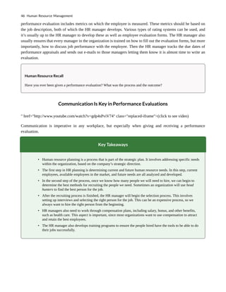 performance evaluation includes metrics on which the employee is measured. These metrics should be based on
the job description, both of which the HR manager develops. Various types of rating systems can be used, and
it’s usually up to the HR manager to develop these as well as employee evaluation forms. The HR manager also
usually ensures that every manager in the organization is trained on how to fill out the evaluation forms, but more
importantly, how to discuss job performance with the employee. Then the HR manager tracks the due dates of
performance appraisals and sends out e-mails to those managers letting them know it is almost time to write an
evaluation.
Human Resource Recall
Have you ever been given a performance evaluation? What was the process and the outcome?
Communication Is Key in Performance Evaluations
" href="http://www.youtube.com/watch?v=gdp4sPviV74" class="replaced-iframe">(click to see video)
Communication is imperative in any workplace, but especially when giving and receiving a performance
evaluation.
Key Takeaways
• Human resource planning is a process that is part of the strategic plan. It involves addressing specific needs
within the organization, based on the company’s strategic direction.
• The first step in HR planning is determining current and future human resource needs. In this step, current
employees, available employees in the market, and future needs are all analyzed and developed.
• In the second step of the process, once we know how many people we will need to hire, we can begin to
determine the best methods for recruiting the people we need. Sometimes an organization will use head
hunters to find the best person for the job.
• After the recruiting process is finished, the HR manager will begin the selection process. This involves
setting up interviews and selecting the right person for the job. This can be an expensive process, so we
always want to hire the right person from the beginning.
• HR managers also need to work through compensation plans, including salary, bonus, and other benefits,
such as health care. This aspect is important, since most organizations want to use compensation to attract
and retain the best employees.
• The HR manager also develops training programs to ensure the people hired have the tools to be able to do
their jobs successfully.
46 Human Resource Management
 