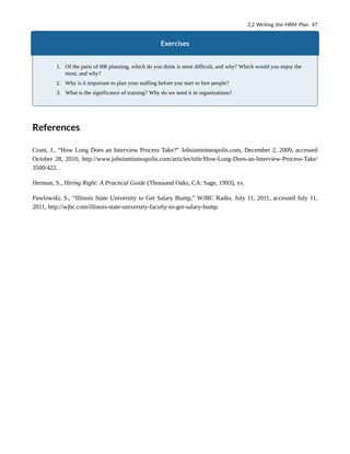 Exercises
1. Of the parts of HR planning, which do you think is most difficult, and why? Which would you enjoy the
most, and why?
2. Why is it important to plan your staffing before you start to hire people?
3. What is the significance of training? Why do we need it in organizations?
References
Crant, J., “How Long Does an Interview Process Take?” Jobsinminneapolis.com, December 2, 2009, accessed
October 28, 2010, http://www.jobsinminneapolis.com/articles/title/How-Long-Does-an-Interview-Process-Take/
3500/422.
Herman, S., Hiring Right: A Practical Guide (Thousand Oaks, CA: Sage, 1993), xv.
Pawlowski, S., “Illinois State University to Get Salary Bump,” WJBC Radio, July 11, 2011, accessed July 11,
2011, http://wjbc.com/illinois-state-university-faculty-to-get-salary-bump.
2.2 Writing the HRM Plan 47
 