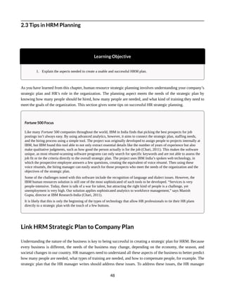 2.3 Tips in HRM Planning
Learning Objective
1. Explain the aspects needed to create a usable and successful HRM plan.
As you have learned from this chapter, human resource strategic planning involves understanding your company’s
strategic plan and HR’s role in the organization. The planning aspect meets the needs of the strategic plan by
knowing how many people should be hired, how many people are needed, and what kind of training they need to
meet the goals of the organization. This section gives some tips on successful HR strategic planning.
Fortune 500 Focus
Like many Fortune 500 companies throughout the world, IBM in India finds that picking the best prospects for job
postings isn’t always easy. By using advanced analytics, however, it aims to connect the strategic plan, staffing needs,
and the hiring process using a simple tool. The project was originally developed to assign people to projects internally at
IBM, but IBM found this tool able to not only extract essential details like the number of years of experience but also
make qualitative judgments, such as how good the person actually is for the job (Chari, 2011). This makes the software
unique, as most résumé-scanning software programs can only search for specific keywords and are not able to assess the
job fit or tie the criteria directly to the overall strategic plan. The project uses IBM India’s spoken web technology, in
which the prospective employee answers a few questions, creating the equivalent of voice résumé. Then using these
voice résumés, the hiring manager can easily search for those prospects who meet the needs of the organization and the
objectives of the strategic plan.
Some of the challenges noted with this software include the recognition of language and dialect issues. However, the
IBM human resources solution is still one of the most sophisticated of such tools to be developed. “Services is very
people-intensive. Today, there is talk of a war for talent, but attracting the right kind of people is a challenge, yet
unemployment is very high. Our solution applies sophisticated analytics to workforce management,” says Manish
Gupta, director at IBM Research-India (Chari, 2011).
It is likely that this is only the beginning of the types of technology that allow HR professionals to tie their HR plans
directly to a strategic plan with the touch of a few buttons.
Link HRM Strategic Plan to Company Plan
Understanding the nature of the business is key to being successful in creating a strategic plan for HRM. Because
every business is different, the needs of the business may change, depending on the economy, the season, and
societal changes in our country. HR managers need to understand all these aspects of the business to better predict
how many people are needed, what types of training are needed, and how to compensate people, for example. The
strategic plan that the HR manager writes should address these issues. To address these issues, the HR manager
48
 