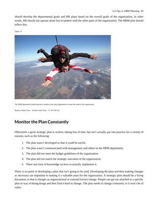 should develop the departmental goals and HR plans based on the overall goals of the organization. In other
words, HR should not operate alone but in tandem with the other parts of the organization. The HRM plan should
reflect this.
Figure 2.5
The HRM department should operate in tandem with other departments to meet the needs of the organization.
Skydive Andes Chile – Tandem Javier Diaz – CC BY-ND 2.0.
Monitor the Plan Constantly
Oftentimes a great strategic plan is written, taking lots of time, but isn’t actually put into practice for a variety of
reasons, such as the following:
1. The plan wasn’t developed so that it could be useful.
2. The plan wasn’t communicated with management and others in the HRM department.
3. The plan did not meet the budget guidelines of the organization.
4. The plan did not match the strategic outcomes of the organization.
5. There was lack of knowledge on how to actually implement it.
There is no point in developing a plan that isn’t going to be used. Developing the plan and then making changes
as necessary are important to making it a valuable asset for the organization. A strategic plan should be a living
document, in that it changes as organizational or external factors change. People can get too attached to a specific
plan or way of doing things and then find it hard to change. The plan needs to change constantly or it won’t be of
value.
2.3 Tips in HRM Planning 49
 
