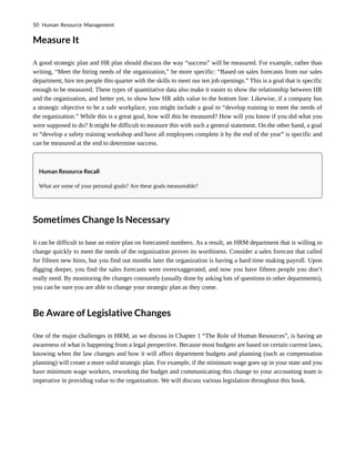 Measure It
A good strategic plan and HR plan should discuss the way “success” will be measured. For example, rather than
writing, “Meet the hiring needs of the organization,” be more specific: “Based on sales forecasts from our sales
department, hire ten people this quarter with the skills to meet our ten job openings.” This is a goal that is specific
enough to be measured. These types of quantitative data also make it easier to show the relationship between HR
and the organization, and better yet, to show how HR adds value to the bottom line. Likewise, if a company has
a strategic objective to be a safe workplace, you might include a goal to “develop training to meet the needs of
the organization.” While this is a great goal, how will this be measured? How will you know if you did what you
were supposed to do? It might be difficult to measure this with such a general statement. On the other hand, a goal
to “develop a safety training workshop and have all employees complete it by the end of the year” is specific and
can be measured at the end to determine success.
Human Resource Recall
What are some of your personal goals? Are these goals measureable?
Sometimes Change Is Necessary
It can be difficult to base an entire plan on forecasted numbers. As a result, an HRM department that is willing to
change quickly to meet the needs of the organization proves its worthiness. Consider a sales forecast that called
for fifteen new hires, but you find out months later the organization is having a hard time making payroll. Upon
digging deeper, you find the sales forecasts were overexaggerated, and now you have fifteen people you don’t
really need. By monitoring the changes constantly (usually done by asking lots of questions to other departments),
you can be sure you are able to change your strategic plan as they come.
Be Aware of Legislative Changes
One of the major challenges in HRM, as we discuss in Chapter 1 “The Role of Human Resources”, is having an
awareness of what is happening from a legal perspective. Because most budgets are based on certain current laws,
knowing when the law changes and how it will affect department budgets and planning (such as compensation
planning) will create a more solid strategic plan. For example, if the minimum wage goes up in your state and you
have minimum wage workers, reworking the budget and communicating this change to your accounting team is
imperative in providing value to the organization. We will discuss various legislation throughout this book.
50 Human Resource Management
 