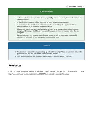 Key Takeaways
• As has been the theme throughout this chapter, any HRM plan should be directly linked to the strategic plan
of the organization.
• A plan should be constantly updated and revised as things in the organization change.
• A good strategic plan provides tools to determine whether you met the goal. Any plan should have
measureable goals so the connection to success is obvious.
• Changes in a strategic plan and in goal setting are necessary as the internal and external environments
change. An HR manager should always be aware of changes in forecasts, for example, so the plan can
change, too.
• Legislative changes may impact strategic plans and budgets as well. It’s important to make sure HR
managers are keeping up on these changes and communicating them.
Exercises
1. What are some ways an HR manager can keep up on legislative changes? Do a web search and list specific
publications that may help keep the HR manager aware of changes.
2. Why is it important to be able to measure strategic plans? What might happen if you don’t?
References
Chari, S., “IBM Automates Parsing of Resumes,” iStock Analyst, July 11, 2011, accessed July 11, 2011,
http://www.istockanalyst.com/business/news/5283887/ibm-automates-parsing-of-resumes.
2.3 Tips in HRM Planning 51
 