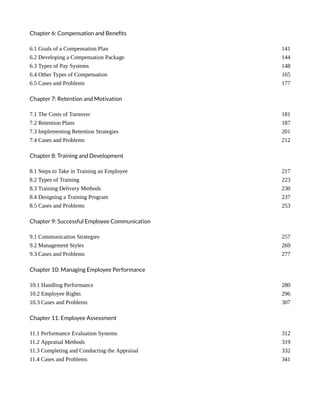 Chapter 6: Compensation and Benefits
6.1 Goals of a Compensation Plan 141
6.2 Developing a Compensation Package 144
6.3 Types of Pay Systems 148
6.4 Other Types of Compensation 165
6.5 Cases and Problems 177
Chapter 7: Retention and Motivation
7.1 The Costs of Turnover 181
7.2 Retention Plans 187
7.3 Implementing Retention Strategies 201
7.4 Cases and Problems 212
Chapter 8: Training and Development
8.1 Steps to Take in Training an Employee 217
8.2 Types of Training 223
8.3 Training Delivery Methods 230
8.4 Designing a Training Program 237
8.5 Cases and Problems 253
Chapter 9: Successful Employee Communication
9.1 Communication Strategies 257
9.2 Management Styles 269
9.3 Cases and Problems 277
Chapter 10: Managing Employee Performance
10.1 Handling Performance 280
10.2 Employee Rights 296
10.3 Cases and Problems 307
Chapter 11: Employee Assessment
11.1 Performance Evaluation Systems 312
11.2 Appraisal Methods 319
11.3 Completing and Conducting the Appraisal 332
11.4 Cases and Problems 341
 