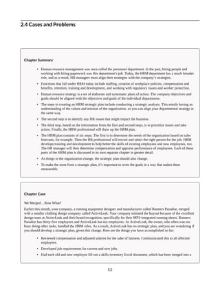 2.4 Cases and Problems
Chapter Summary
• Human resource management was once called the personnel department. In the past, hiring people and
working with hiring paperwork was this department’s job. Today, the HRM department has a much broader
role, and as a result, HR managers must align their strategies with the company’s strategies.
• Functions that fall under HRM today include staffing, creation of workplace policies, compensation and
benefits, retention, training and development, and working with regulatory issues and worker protection.
• Human resource strategy is a set of elaborate and systematic plans of action. The company objectives and
goals should be aligned with the objectives and goals of the individual departments.
• The steps to creating an HRM strategic plan include conducting a strategic analysis. This entails having an
understanding of the values and mission of the organization, so you can align your departmental strategy in
the same way.
• The second step is to identify any HR issues that might impact the business.
• The third step, based on the information from the first and second steps, is to prioritize issues and take
action. Finally, the HRM professional will draw up the HRM plan.
• The HRM plan consists of six steps. The first is to determine the needs of the organization based on sales
forecasts, for example. Then the HR professional will recruit and select the right person for the job. HRM
develops training and development to help better the skills of existing employees and new employees, too.
The HR manager will then determine compensation and appraise performance of employees. Each of these
parts of the HRM plan is discussed in its own separate chapter in greater detail.
• As things in the organization change, the strategic plan should also change.
• To make the most from a strategic plan, it’s important to write the goals in a way that makes them
measurable.
Chapter Case
We Merged…Now What?
Earlier this month, your company, a running equipment designer and manufacturer called Runners Paradise, merged
with a smaller clothing design company called ActiveLeak. Your company initiated the buyout because of the excellent
design team at ActiveLeak and their brand recognition, specifically for their MP3-integrated running shorts. Runners
Paradise has thirty-five employees and ActiveLeak has ten employees. At ActiveLeak, the owner, who often was too
busy doing other tasks, handled the HRM roles. As a result, ActiveLeak has no strategic plan, and you are wondering if
you should develop a strategic plan, given this change. Here are the things you have accomplished so far:
• Reviewed compensation and adjusted salaries for the sake of fairness. Communicated this to all affected
employees.
• Developed job requirements for current and new jobs.
• Had each old and new employee fill out a skills inventory Excel document, which has been merged into a
52
 
