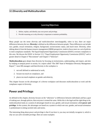 3.1 Diversity and Multiculturalism
Learning Objectives
1. Define, explain, and identify your own power and privilege.
2. Provide reasoning as to why diversity is important to maintain profitability.
Many people use the terms diversity and multiculturalism interchangeably, when in fact, there are major
differences between the two. Diversity is defined as the differences between people. These differences can include
race, gender, sexual orientation, religion, background, socioeconomic status, and much more. Diversity, when
talking about it from the human resource management (HRM) perspective, tends to focus more on a set of policies
to meet compliance standards. The Equal Employment Opportunity Commission (EEOC) oversees complaints in
this area. We discuss the EEOC in Section 3.3.1 “Equal Employment Opportunity Commission (EEOC)” and in
greater detail in Chapter 4 “Recruitment” and Chapter 5 “Selection”.
Multiculturalism goes deeper than diversity by focusing on inclusiveness, understanding, and respect, and also
by looking at unequal power in society. In a report called “The 2007 State of Workplace Diversity Management
Report1
,” most HR managers said that diversity in the workplace is
1. not well defined or understood at work,
2. focuses too much on compliance, and
3. places too much emphasis on gender and ethnicity.
This chapter focuses on the advantages of a diverse workplace and discusses multiculturalism at work and the
compliance aspect of diversity.
Power and Privilege
As defined in this chapter, diversity focuses on the “otherness” or differences between individuals and has a goal
of making sure, through policies, that everyone is treated the same. While this is the legal and the right thing to do,
multiculturalism looks at a system of advantages based on race, gender, and sexual orientation called power and
privilege. In this system, the advantages are based on a system in which one race, gender, and sexual orientation
is predominant in setting societal rules and norms.
The interesting thing about power and privilege is that if you have it, you may not initially recognize it, which is
why we can call it invisible privilege. Here are some examples:
55
 