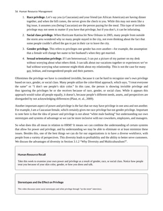 1. Race privilege. Let’s say you (a Caucasian) and your friend (an African American) are having dinner
together, and when the bill comes, the server gives the check to you. While this may not seem like a
big issue, it assumes you (being Caucasian) are the person paying for the meal. This type of invisible
privilege may not seem to matter if you have that privilege, but if you don’t, it can be infuriating.
2. Social class privilege. When Hurricane Katrina hit New Orleans in 2005, many people from outside
the storm area wondered why so many people stayed in the city, not even thinking about the fact that
some people couldn’t afford the gas to put in their car to leave the city.
3. Gender privilege. This refers to privileges one gender has over another—for example, the assumption
that a female will change her name to her husband’s when they get married.
4. Sexual orientation privilege. If I am heterosexual, I can put a picture of my partner on my desk
without worrying about what others think. I can talk about our vacations together or experiences we’ve
had without worrying what someone might think about my relationship. This is not the case for many
gay, lesbian, and transgendered people and their partners.
Oftentimes the privilege we have is considered invisible, because it can be hard to recognize one’s own privilege
based on race, gender, or social class. Many people utilize the color-blind approach, which says, “I treat everyone
the same” or “I don’t see people’s skin color.” In this case, the person is showing invisible privilege and
thus ignoring the privileges he or she receives because of race, gender, or social class. While it appears this
approach would value all people equally, it doesn’t, because people’s different needs, assets, and perspectives are
disregarded by not acknowledging differences (Plaut, et. al., 2009).
Another important aspect of power and privilege is the fact that we may have privilege in one area and not another.
For example, I am a Caucasian female, which certainly gives me race privilege but not gender privilege. Important
to note here is that the idea of power and privilege is not about “white male bashing” but understanding our own
stereotypes and systems of advantage so we can be more inclusive with our coworkers, employees, and managers.
So what does this all mean in relation to HRM? It means we can combine the understanding of certain systems
that allow for power and privilege, and by understanding we may be able to eliminate or at least minimize these
issues. Besides this, one of the best things we can do for our organizations is to have a diverse workforce, with
people from a variety of perspectives. This diversity leads to profitability and the ability to better serve customers.
We discuss the advantages of diversity in Section 3.1.2 “Why Diversity and Multiculturalism?”.
Human Resource Recall
Take this week to examine your own power and privilege as a result of gender, race, or social class. Notice how people
treat you because of your skin color, gender, or how you dress and talk.
Stereotypes and the Effect on Privilege
This video discusses some racial stereotypes and white privilege through “on the street” interviews.
56 Human Resource Management
 