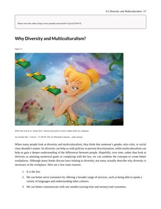 Please view this video at http://www.youtube.com/watch?v=Q1wztUJ4VVE.
Why Diversity and Multiculturalism?
Figure 3.1
While there may be no “money fairy,” diversity has proven to result in higher profits for companies.
Just Another Shot – Fairies!! – CC BY-NC-ND 2.0; Wikimedia Commons – public domain.
When many people look at diversity and multiculturalism, they think that someone’s gender, skin color, or social
class shouldn’t matter. So diversity can help us with policies to prevent discrimination, while multiculturalism can
help us gain a deeper understanding of the differences between people. Hopefully, over time, rather than look at
diversity as attaining numerical goals or complying with the law, we can combine the concepts to create better
workplaces. Although many books discuss laws relating to diversity, not many actually describe why diversity is
necessary in the workplace. Here are a few main reasons:
1. It is the law.
2. We can better serve customers by offering a broader range of services, such as being able to speak a
variety of languages and understanding other cultures.
3. We can better communicate with one another (saving time and money) and customers.
3.1 Diversity and Multiculturalism 57
 