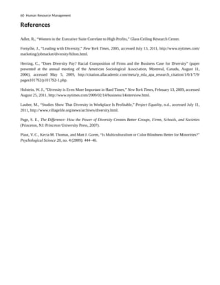 References
Adler, R., “Women in the Executive Suite Correlate to High Profits,” Glass Ceiling Research Center.
Forsythe, J., “Leading with Diversity,” New York Times, 2005, accessed July 13, 2011, http://www.nytimes.com/
marketing/jobmarket/diversity/hilton.html.
Herring, C., “Does Diversity Pay? Racial Composition of Firms and the Business Case for Diversity” (paper
presented at the annual meeting of the American Sociological Association, Montreal, Canada, August 11,
2006), accessed May 5, 2009, http://citation.allacademic.com/meta/p_mla_apa_research_citation/1/0/1/7/9/
pages101792/p101792-1.php.
Holstein, W. J., “Diversity is Even More Important in Hard Times,” New York Times, February 13, 2009, accessed
August 25, 2011, http://www.nytimes.com/2009/02/14/business/14interview.html.
Lauber, M., “Studies Show That Diversity in Workplace Is Profitable,” Project Equality, n.d., accessed July 11,
2011, http://www.villagelife.org/news/archives/diversity.html.
Page, S. E., The Difference: How the Power of Diversity Creates Better Groups, Firms, Schools, and Societies
(Princeton, NJ: Princeton University Press, 2007).
Plaut, V. C., Kecia M. Thomas, and Matt J. Goren, “Is Multiculturalism or Color Blindness Better for Minorities?”
Psychological Science 20, no. 4 (2009): 444–46.
60 Human Resource Management
 