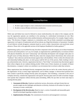 3.2 Diversity Plans
Learning Objectives
1. Be able to apply strategies to create a multicultural work environment and diversity plans.
2. Be able to create an HR plan with diversity considerations.
While state and federal laws must be followed to ensure multiculturalism, the culture of the company and the
way the organization operates can contribute to the nurturing of a multicultural environment (or not). Most
companies have a formalized and written antidiscrimination and harassment policy. For example, Zappos’s policy
states, “The diversity of Zappos’ employees is a tremendous asset. We are firmly committed to providing equal
opportunity in all aspects of employment and will not tolerate any illegal discrimination or harassment. Examples
of such behavior include derogatory comments based on racial or ethnic characteristics and unwelcome sexual
advances. Please refer to the applicable sections of the Employee Handbook for further guidance1
.”
Implementing a policy is an excellent first step, but what is important is how the company acts on those formalized
processes and written policies. Let’s say, for example, an organization has a published policy on inclusion of those
with physical disabilities, but much “schmoozing” and relationship development with managers takes place on
the golf course on Friday afternoons. While the policy states the company doesn’t discriminate, their actions and
“traditions” show otherwise and do discriminate against those with disabilities. If this is where the informal work
and relationship building take place, an entire group could be left out of this process, likely resulting in lower
pay and promotion rates. Likewise, organizations that have a “beer Friday” environment may discriminate against
those whose religions do not condone drinking alcohol. While none of these situations are examples of blatant
discrimination, a company’s culture can contribute to an environment that is exclusive rather than inclusive.
Many organizations have developed diversity management plans that are tied to the written diversity policy of
the organization. In fact, in many larger organizations, such as Hilton, manager- or director-level positions have
been created to specifically manage diversity plans and programs. Josh Greenberg, a researcher in the area of
workplace diversity, contends that organizations with specific diversity plans tend to be able to facilitate changes
more quickly than companies without diversity plans (Greenberg, 2004). He says there are three main steps to
creating diversity plans:
1. Assessment of diversity. Employee satisfaction surveys, discussions, and open forums that can
provide insight into the challenges and obstacles to diversity. Inclusion of all workers for input is
necessary to create a useful plan.
2. Development of the diversity plan. Based on step 1, a series of attainable and measurable goals
should be developed regarding workplace diversity.
3. Implementation of the plan. The commitment of executives and management is necessary.
61
 