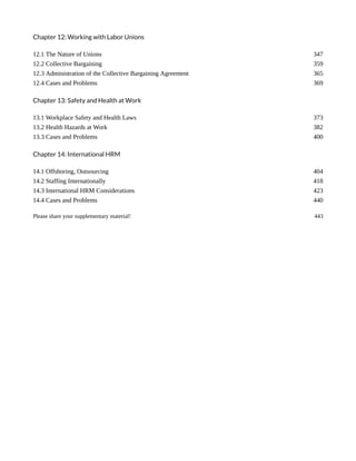 Chapter 12: Working with Labor Unions
12.1 The Nature of Unions 347
12.2 Collective Bargaining 359
12.3 Administration of the Collective Bargaining Agreement 365
12.4 Cases and Problems 369
Chapter 13: Safety and Health at Work
13.1 Workplace Safety and Health Laws 373
13.2 Health Hazards at Work 382
13.3 Cases and Problems 400
Chapter 14: International HRM
14.1 Offshoring, Outsourcing 404
14.2 Staffing Internationally 418
14.3 International HRM Considerations 423
14.4 Cases and Problems 440
Please share your supplementary material! 443
 