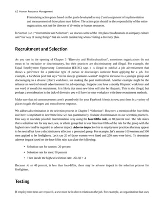 Formulating action plans based on the goals developed in step 2 and assignment of implementation
and measurement of those plans must follow. The action plan should be the responsibility of the entire
organization, not just the director of diversity or human resources.
In Section 3.2.1 “Recruitment and Selection”, we discuss some of the HR plan considerations in company culture
and “our way of doing things” that are worth considering when creating a diversity plan.
Recruitment and Selection
As you saw in the opening of Chapter 3 “Diversity and Multiculturalism”, sometimes organizations do not
mean to be exclusive or discriminatory, but their practices are discriminatory and illegal. For example, the
Equal Employment Opportunity Commission (EEOC) says it is illegal to publish a job advertisement that
shows a preference for a particular type of person or discourages someone from applying for a job. For
example, a Facebook post that says “recent college graduates wanted” might be inclusive to a younger group and
discouraging to a diverse (older) workforce, not making the post multicultural. Another example might be the
reliance on word-of-mouth advertisement for job openings. Suppose you have a mostly Hispanic workforce and
use word of mouth for recruitment. It is likely that most new hires will also be Hispanic. This is also illegal, but
perhaps a consideration is the lack of diversity you will have in your workplace with these recruitment methods.
Make sure that job announcements aren’t posted only for your Facebook friends to see; post them in a variety of
places to gain the largest and most diverse response.
We address discrimination in the selection process in Chapter 5 “Selection”. However, a mention of the four-fifths
rule here is important to determine how we can quantitatively evaluate discrimination in our selection practices.
One way to calculate possible discrimination is by using the four-fifths rule, or 80 percent rule. The rule states
that a selection rate for any race, sex, or ethnic group that is less than four-fifths of the rate for the group with the
highest rate could be regarded as adverse impact. Adverse impact refers to employment practices that may appear
to be neutral but have a discriminatory effect on a protected group. For example, let’s assume 100 women and 500
men applied to be firefighters. Let’s say 20 of those women were hired and 250 men were hired. To determine
adverse impact based on the four-fifths rule, calculate the following:
• Selection rate for women: 20 percent
• Selection rate for men: 50 percent
• Then divide the highest selection rate: .20/.50 = .4
Because .4, or 40 percent, is less than four-fifths, there may be adverse impact in the selection process for
firefighters.
Testing
If employment tests are required, a test must be in direct relation to the job. For example, an organization that uses
62 Human Resource Management
 