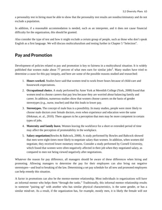a personality test in hiring must be able to show that the personality test results are nondiscriminatory and do not
exclude a population.
In addition, if a reasonable accommodation is needed, such as an interpreter, and it does not cause financial
difficulty for the organization, this should be granted.
Also consider the type of test and how it might exclude a certain group of people, such as those who don’t speak
English as a first language. We will discuss multiculturalism and testing further in Chapter 5 “Selection”.
Pay and Promotion
Development of policies related to pay and promotion is key to fairness in a multicultural situation. It is widely
published that women make about 77 percent of what men earn for similar jobs2
. Many studies have tried to
determine a cause for this pay inequity, and here are some of the possible reasons studied and researched:
1. Hours worked. Studies have said that women tend to work fewer hours because of child-care and
housework expectations.
2. Occupational choice. A study performed by Anne York at Meredith College (York, 2008) found that
women tend to choose careers that pay less because they are worried about balancing family and
career. In addition, numerous studies show that women choose careers on the basis of gender
stereotypes (e.g., nurse, teacher) and that this leads to lower pay.
3. Stereotypes. The concept of male bias is a possibility. In many studies, people were more likely to
choose male doctors over female doctors, even when experience and education were the same
(Hekman, et. al., 2010). There appears to be a perception that men may be more competent in certain
types of jobs.
4. Maternity and family leave. Women leaving the workforce for a short or extended period of time
may affect the perception of promotability in the workplace.
5. Salary negotiation(Bowles & Babcock, 2008). A study performed by Bowles and Babcock showed
that men were eight times more likely to negotiate salary than women. In addition, when women did
negotiate, they received lower monetary returns. Consider a study performed by Cornell University,
which found that women were often negatively affected in their job when they negotiated salary, as
compared to men not being viewed negatively after negotiations.
Whatever the reason for pay difference, all managers should be aware of these differences when hiring and
promoting. Allowing managers to determine the pay for their employees can also bring out negative
stereotypes—and lead to breaking of the law. Determining a set pay schedule for all new and promoted employees
can help remedy this situation.
A factor in promotions can also be the mentor-mentee relationship. Most individuals in organizations will have
an informal mentor who helps them “through the ranks.” Traditionally, this informal mentor relationship results
in someone “pairing up” with another who has similar physical characteristics, is the same gender, or has a
similar mind-set. As a result, if the organization has, for example, mostly men, it is likely the female will not
3.2 Diversity Plans 63
 