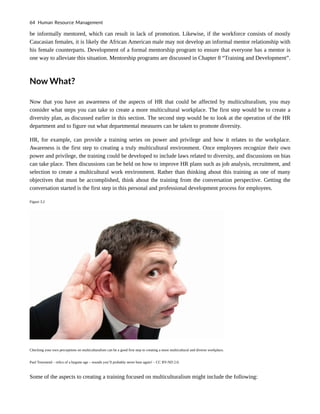 be informally mentored, which can result in lack of promotion. Likewise, if the workforce consists of mostly
Caucasian females, it is likely the African American male may not develop an informal mentor relationship with
his female counterparts. Development of a formal mentorship program to ensure that everyone has a mentor is
one way to alleviate this situation. Mentorship programs are discussed in Chapter 8 “Training and Development”.
Now What?
Now that you have an awareness of the aspects of HR that could be affected by multiculturalism, you may
consider what steps you can take to create a more multicultural workplace. The first step would be to create a
diversity plan, as discussed earlier in this section. The second step would be to look at the operation of the HR
department and to figure out what departmental measures can be taken to promote diversity.
HR, for example, can provide a training series on power and privilege and how it relates to the workplace.
Awareness is the first step to creating a truly multicultural environment. Once employees recognize their own
power and privilege, the training could be developed to include laws related to diversity, and discussions on bias
can take place. Then discussions can be held on how to improve HR plans such as job analysis, recruitment, and
selection to create a multicultural work environment. Rather than thinking about this training as one of many
objectives that must be accomplished, think about the training from the conversation perspective. Getting the
conversation started is the first step in this personal and professional development process for employees.
Figure 3.2
Checking your own perceptions on multiculturalism can be a good first step to creating a more multicultural and diverse workplace.
Paul Townsend – relics of a bygone age – sounds you’ll probably never hear again! – CC BY-ND 2.0.
Some of the aspects to creating a training focused on multiculturalism might include the following:
64 Human Resource Management
 