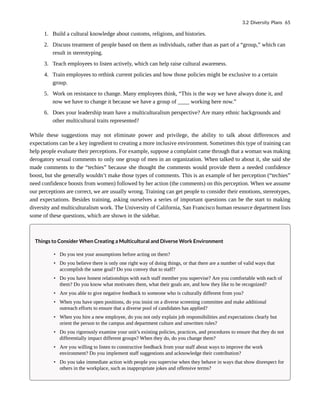 1. Build a cultural knowledge about customs, religions, and histories.
2. Discuss treatment of people based on them as individuals, rather than as part of a “group,” which can
result in stereotyping.
3. Teach employees to listen actively, which can help raise cultural awareness.
4. Train employees to rethink current policies and how those policies might be exclusive to a certain
group.
5. Work on resistance to change. Many employees think, “This is the way we have always done it, and
now we have to change it because we have a group of ____ working here now.”
6. Does your leadership team have a multiculturalism perspective? Are many ethnic backgrounds and
other multicultural traits represented?
While these suggestions may not eliminate power and privilege, the ability to talk about differences and
expectations can be a key ingredient to creating a more inclusive environment. Sometimes this type of training can
help people evaluate their perceptions. For example, suppose a complaint came through that a woman was making
derogatory sexual comments to only one group of men in an organization. When talked to about it, she said she
made comments to the “techies” because she thought the comments would provide them a needed confidence
boost, but she generally wouldn’t make those types of comments. This is an example of her perception (“techies”
need confidence boosts from women) followed by her action (the comments) on this perception. When we assume
our perceptions are correct, we are usually wrong. Training can get people to consider their emotions, stereotypes,
and expectations. Besides training, asking ourselves a series of important questions can be the start to making
diversity and multiculturalism work. The University of California, San Francisco human resource department lists
some of these questions, which are shown in the sidebar.
Things to Consider When Creating a Multicultural and Diverse Work Environment
• Do you test your assumptions before acting on them?
• Do you believe there is only one right way of doing things, or that there are a number of valid ways that
accomplish the same goal? Do you convey that to staff?
• Do you have honest relationships with each staff member you supervise? Are you comfortable with each of
them? Do you know what motivates them, what their goals are, and how they like to be recognized?
• Are you able to give negative feedback to someone who is culturally different from you?
• When you have open positions, do you insist on a diverse screening committee and make additional
outreach efforts to ensure that a diverse pool of candidates has applied?
• When you hire a new employee, do you not only explain job responsibilities and expectations clearly but
orient the person to the campus and department culture and unwritten rules?
• Do you rigorously examine your unit’s existing policies, practices, and procedures to ensure that they do not
differentially impact different groups? When they do, do you change them?
• Are you willing to listen to constructive feedback from your staff about ways to improve the work
environment? Do you implement staff suggestions and acknowledge their contribution?
• Do you take immediate action with people you supervise when they behave in ways that show disrespect for
others in the workplace, such as inappropriate jokes and offensive terms?
3.2 Diversity Plans 65
 