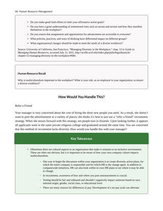 • Do you make good faith efforts to meet your affirmative action goals?
• Do you have a good understanding of institutional isms such as racism and sexism and how they manifest
themselves in the workplace?
• Do you ensure that assignments and opportunities for advancement are accessible to everyone?
• What policies, practices, and ways of thinking have differential impact on different groups?
• What organizational changes should be made to meet the needs of a diverse workforce?
Source: University of California, San Francisco, “Managing Diversity in the Workplace,” chap. 12 in Guide to
Managing Human Resources, accessed July 11, 2011, http://ucsfhr.ucsf.edu/index.php/pubs/hrguidearticle/
chapter-12-managing-diversity-in-the-workplace/#684.
Human Resource Recall
Why is multiculturalism important in the workplace? What is your role, as an employee in your organization, to ensure
a diverse workforce?
How Would You Handle This?
Refer a Friend
Your manager is very concerned about the cost of hiring the three new people you need. As a result, she doesn’t
want to post the advertisement in a variety of places; she thinks it’s best to just use a “refer a friend” recruitment
strategy. When she moves forward with this strategy, ten people turn in résumés. Upon looking further, it appears
all applicants went to the same private religious college and graduated around the same time. You are concerned
that this method of recruitment lacks diversity. How would you handle this with your manager?
Key Takeaways
• Oftentimes there are cultural aspects to an organization that make it resistant to an inclusive environment.
These are often not obvious, but it is important to be aware of how your own company culture impacts
multiculturalism.
◦ One way to begin the discussion within your organization is to create diversity action plans, for
which the entire company is responsible and for which HR is the change agent. In addition to
companywide initiatives, HR can also look within its own HR plans to see where it may be able
to change.
◦ In recruitment, awareness of how and where you post announcements is crucial.
◦ Testing should be fair and unbiased and shouldn’t negatively impact someone based on race,
national origin, gender, social class, or educational level.
◦ There are many reasons for differences in pay. Development of a set pay scale can alleviate
66 Human Resource Management
 