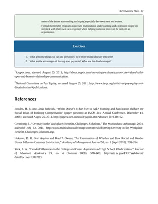 some of the issues surrounding unfair pay, especially between men and women.
◦ Formal mentorship programs can create multicultural understanding and can ensure people do
not stick with their own race or gender when helping someone move up the ranks in an
organization.
Exercises
1. What are some things we can do, personally, to be more multiculturally efficient?
2. What are the advantages of having a set pay scale? What are the disadvantages?
1
Zappos.com, accessed August 25, 2011, http://about.zappos.com/our-unique-culture/zappos-core-values/build-
open-and-honest-relationships-communication.
2
National Committee on Pay Equity, accessed August 25, 2011, http://www.iwpr.org/initiatives/pay-equity-and-
discrimination/#publications.
References
Bowles, H. R. and Linda Babcock, “When Doesn’t It Hurt Her to Ask? Framing and Justification Reduce the
Social Risks of Initiating Compensation” (paper presented at IACM 21st Annual Conference, December 14,
2008): accessed August 25, 2011, http://papers.ssrn.com/sol3/papers.cfm?abstract_id=1316162.
Greenberg, J., “Diversity in the Workplace: Benefits, Challenges, Solutions,” The Multicultural Advantage, 2004,
accessed July 12, 2011, http://www.multiculturaladvantage.com/recruit/diversity/Diversity-in-the-Workplace-
Benefits-Challenges-Solutions.asp.
Hekman, D. R., Karl Aquino and Brad P. Owens, “An Examination of Whether and How Racial and Gender
Biases Influence Customer Satisfaction,” Academy of Management Journal 53, no. 2 (April 2010): 238–264.
York, E. A., “Gender Differences in the College and Career Aspirations of High School Valedictorians,” Journal
of Advanced Academics 19, no. 4 (Summer 2008): 578–600, http://eric.ed.gov/ERICWebPortal/
detail?accno=EJ822323.
3.2 Diversity Plans 67
 