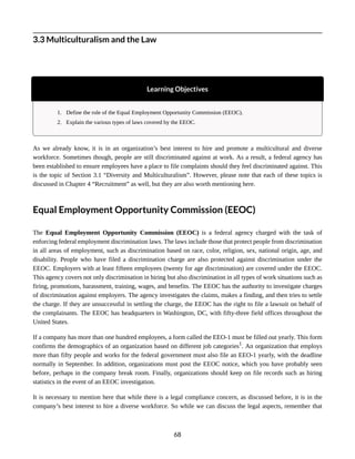 3.3 Multiculturalism and the Law
Learning Objectives
1. Define the role of the Equal Employment Opportunity Commission (EEOC).
2. Explain the various types of laws covered by the EEOC.
As we already know, it is in an organization’s best interest to hire and promote a multicultural and diverse
workforce. Sometimes though, people are still discriminated against at work. As a result, a federal agency has
been established to ensure employees have a place to file complaints should they feel discriminated against. This
is the topic of Section 3.1 “Diversity and Multiculturalism”. However, please note that each of these topics is
discussed in Chapter 4 “Recruitment” as well, but they are also worth mentioning here.
Equal Employment Opportunity Commission (EEOC)
The Equal Employment Opportunity Commission (EEOC) is a federal agency charged with the task of
enforcing federal employment discrimination laws. The laws include those that protect people from discrimination
in all areas of employment, such as discrimination based on race, color, religion, sex, national origin, age, and
disability. People who have filed a discrimination charge are also protected against discrimination under the
EEOC. Employers with at least fifteen employees (twenty for age discrimination) are covered under the EEOC.
This agency covers not only discrimination in hiring but also discrimination in all types of work situations such as
firing, promotions, harassment, training, wages, and benefits. The EEOC has the authority to investigate charges
of discrimination against employers. The agency investigates the claims, makes a finding, and then tries to settle
the charge. If they are unsuccessful in settling the charge, the EEOC has the right to file a lawsuit on behalf of
the complainants. The EEOC has headquarters in Washington, DC, with fifty-three field offices throughout the
United States.
If a company has more than one hundred employees, a form called the EEO-1 must be filled out yearly. This form
confirms the demographics of an organization based on different job categories1
. An organization that employs
more than fifty people and works for the federal government must also file an EEO-1 yearly, with the deadline
normally in September. In addition, organizations must post the EEOC notice, which you have probably seen
before, perhaps in the company break room. Finally, organizations should keep on file records such as hiring
statistics in the event of an EEOC investigation.
It is necessary to mention here that while there is a legal compliance concern, as discussed before, it is in the
company’s best interest to hire a diverse workforce. So while we can discuss the legal aspects, remember that
68
 