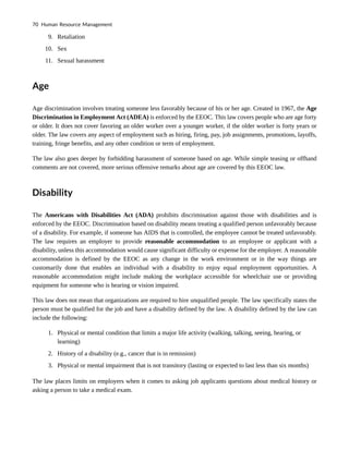 9. Retaliation
10. Sex
11. Sexual harassment
Age
Age discrimination involves treating someone less favorably because of his or her age. Created in 1967, the Age
Discrimination in Employment Act (ADEA) is enforced by the EEOC. This law covers people who are age forty
or older. It does not cover favoring an older worker over a younger worker, if the older worker is forty years or
older. The law covers any aspect of employment such as hiring, firing, pay, job assignments, promotions, layoffs,
training, fringe benefits, and any other condition or term of employment.
The law also goes deeper by forbidding harassment of someone based on age. While simple teasing or offhand
comments are not covered, more serious offensive remarks about age are covered by this EEOC law.
Disability
The Americans with Disabilities Act (ADA) prohibits discrimination against those with disabilities and is
enforced by the EEOC. Discrimination based on disability means treating a qualified person unfavorably because
of a disability. For example, if someone has AIDS that is controlled, the employee cannot be treated unfavorably.
The law requires an employer to provide reasonable accommodation to an employee or applicant with a
disability, unless this accommodation would cause significant difficulty or expense for the employer. A reasonable
accommodation is defined by the EEOC as any change in the work environment or in the way things are
customarily done that enables an individual with a disability to enjoy equal employment opportunities. A
reasonable accommodation might include making the workplace accessible for wheelchair use or providing
equipment for someone who is hearing or vision impaired.
This law does not mean that organizations are required to hire unqualified people. The law specifically states the
person must be qualified for the job and have a disability defined by the law. A disability defined by the law can
include the following:
1. Physical or mental condition that limits a major life activity (walking, talking, seeing, hearing, or
learning)
2. History of a disability (e.g., cancer that is in remission)
3. Physical or mental impairment that is not transitory (lasting or expected to last less than six months)
The law places limits on employers when it comes to asking job applicants questions about medical history or
asking a person to take a medical exam.
70 Human Resource Management
 