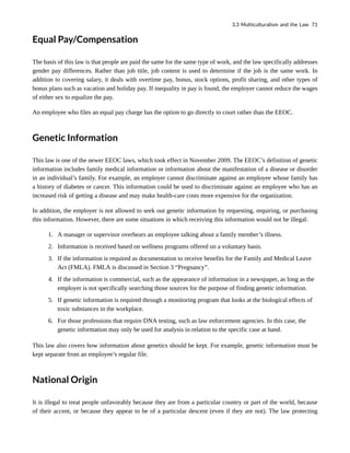 Equal Pay/Compensation
The basis of this law is that people are paid the same for the same type of work, and the law specifically addresses
gender pay differences. Rather than job title, job content is used to determine if the job is the same work. In
addition to covering salary, it deals with overtime pay, bonus, stock options, profit sharing, and other types of
bonus plans such as vacation and holiday pay. If inequality in pay is found, the employer cannot reduce the wages
of either sex to equalize the pay.
An employee who files an equal pay charge has the option to go directly to court rather than the EEOC.
Genetic Information
This law is one of the newer EEOC laws, which took effect in November 2009. The EEOC’s definition of genetic
information includes family medical information or information about the manifestation of a disease or disorder
in an individual’s family. For example, an employer cannot discriminate against an employee whose family has
a history of diabetes or cancer. This information could be used to discriminate against an employee who has an
increased risk of getting a disease and may make health-care costs more expensive for the organization.
In addition, the employer is not allowed to seek out genetic information by requesting, requiring, or purchasing
this information. However, there are some situations in which receiving this information would not be illegal:
1. A manager or supervisor overhears an employee talking about a family member’s illness.
2. Information is received based on wellness programs offered on a voluntary basis.
3. If the information is required as documentation to receive benefits for the Family and Medical Leave
Act (FMLA). FMLA is discussed in Section 3 “Pregnancy”.
4. If the information is commercial, such as the appearance of information in a newspaper, as long as the
employer is not specifically searching those sources for the purpose of finding genetic information.
5. If genetic information is required through a monitoring program that looks at the biological effects of
toxic substances in the workplace.
6. For those professions that require DNA testing, such as law enforcement agencies. In this case, the
genetic information may only be used for analysis in relation to the specific case at hand.
This law also covers how information about genetics should be kept. For example, genetic information must be
kept separate from an employee’s regular file.
National Origin
It is illegal to treat people unfavorably because they are from a particular country or part of the world, because
of their accent, or because they appear to be of a particular descent (even if they are not). The law protecting
3.3 Multiculturalism and the Law 71
 