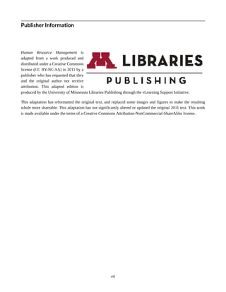 Publisher Information
Human Resource Management is
adapted from a work produced and
distributed under a Creative Commons
license (CC BY-NC-SA) in 2011 by a
publisher who has requested that they
and the original author not receive
attribution. This adapted edition is
produced by the University of Minnesota Libraries Publishing through the eLearning Support Initiative.
This adaptation has reformatted the original text, and replaced some images and figures to make the resulting
whole more shareable. This adaptation has not significantly altered or updated the original 2011 text. This work
is made available under the terms of a Creative Commons Attribution-NonCommercial-ShareAlike license.
viii
 