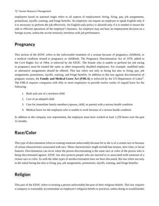 employees based on national origin refers to all aspects of employment: hiring, firing, pay, job assignments,
promotions, layoffs, training, and fringe benefits. An employer can require an employee to speak English only if
it is necessary to perform the job effectively. An English-only policy is allowed only if it is needed to ensure the
safe or efficient operations of the employer’s business. An employer may not base an employment decision on a
foreign accent, unless the accent seriously interferes with job performance.
Pregnancy
This section of the EEOC refers to the unfavorable treatment of a woman because of pregnancy, childbirth, or
a medical condition related to pregnancy or childbirth. The Pregnancy Discrimination Act of 1978, added to
the Civil Rights Act of 1964, is enforced by the EEOC. The female who is unable to perform her job owing
to pregnancy must be treated the same as other temporarily disabled employees. For example, modified tasks
or alternative assignments should be offered. This law refers not only to hiring but also to firing, pay, job
assignments, promotions, layoffs, training, and fringe benefits. In addition to this law against discrimination of
pregnant women, the Family and Medical Leave Act (FMLA) is enforced by the US Department of Labor2
.
The FMLA requires companies with fifty or more employees to provide twelve weeks of unpaid leave for the
following:
1. Birth and care of a newborn child
2. Care of an adopted child
3. Care for immediate family members (spouse, child, or parent) with a serious health condition
4. Medical leave for the employee who is unable to work because of a serious health condition
In addition to the company size requirement, the employee must have worked at least 1,250 hours over the past
12 months.
Race/Color
This type of discrimination refers to treating someone unfavorably because he or she is of a certain race or because
of certain characteristics associated with race. These characteristics might include hair texture, skin color, or facial
features. Discrimination can occur when the person discriminating is the same race or color of the person who is
being discriminated against. EEOC law also protects people who are married to or associated with someone of a
certain race or color. As with the other types of antidiscrimination laws we have discussed, this law refers not only
to the initial hiring but also to firing, pay, job assignments, promotions, layoffs, training, and fringe benefits.
Religion
This part of the EEOC refers to treating a person unfavorably because of their religious beliefs. This law requires
a company to reasonably accommodate an employee’s religious beliefs or practices, unless doing so would burden
72 Human Resource Management
 