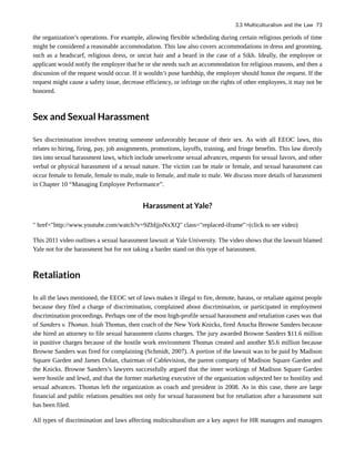 the organization’s operations. For example, allowing flexible scheduling during certain religious periods of time
might be considered a reasonable accommodation. This law also covers accommodations in dress and grooming,
such as a headscarf, religious dress, or uncut hair and a beard in the case of a Sikh. Ideally, the employee or
applicant would notify the employer that he or she needs such an accommodation for religious reasons, and then a
discussion of the request would occur. If it wouldn’t pose hardship, the employer should honor the request. If the
request might cause a safety issue, decrease efficiency, or infringe on the rights of other employees, it may not be
honored.
Sex and Sexual Harassment
Sex discrimination involves treating someone unfavorably because of their sex. As with all EEOC laws, this
relates to hiring, firing, pay, job assignments, promotions, layoffs, training, and fringe benefits. This law directly
ties into sexual harassment laws, which include unwelcome sexual advances, requests for sexual favors, and other
verbal or physical harassment of a sexual nature. The victim can be male or female, and sexual harassment can
occur female to female, female to male, male to female, and male to male. We discuss more details of harassment
in Chapter 10 “Managing Employee Performance”.
Harassment at Yale?
" href="http://www.youtube.com/watch?v=9ZbIjjoNxXQ" class="replaced-iframe">(click to see video)
This 2011 video outlines a sexual harassment lawsuit at Yale University. The video shows that the lawsuit blamed
Yale not for the harassment but for not taking a harder stand on this type of harassment.
Retaliation
In all the laws mentioned, the EEOC set of laws makes it illegal to fire, demote, harass, or retaliate against people
because they filed a charge of discrimination, complained about discrimination, or participated in employment
discrimination proceedings. Perhaps one of the most high-profile sexual harassment and retaliation cases was that
of Sanders v. Thomas. Isiah Thomas, then coach of the New York Knicks, fired Anucha Browne Sanders because
she hired an attorney to file sexual harassment claims charges. The jury awarded Browne Sanders $11.6 million
in punitive charges because of the hostile work environment Thomas created and another $5.6 million because
Browne Sanders was fired for complaining (Schmidt, 2007). A portion of the lawsuit was to be paid by Madison
Square Garden and James Dolan, chairman of Cablevision, the parent company of Madison Square Garden and
the Knicks. Browne Sanders’s lawyers successfully argued that the inner workings of Madison Square Garden
were hostile and lewd, and that the former marketing executive of the organization subjected her to hostility and
sexual advances. Thomas left the organization as coach and president in 2008. As in this case, there are large
financial and public relations penalties not only for sexual harassment but for retaliation after a harassment suit
has been filed.
All types of discrimination and laws affecting multiculturalism are a key aspect for HR managers and managers
3.3 Multiculturalism and the Law 73
 