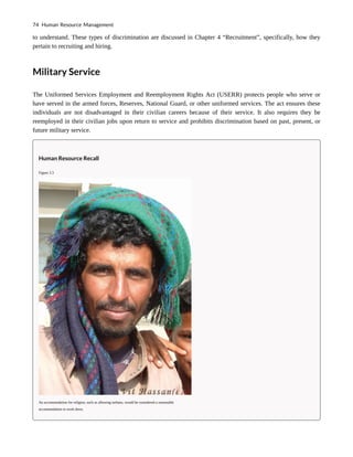 to understand. These types of discrimination are discussed in Chapter 4 “Recruitment”, specifically, how they
pertain to recruiting and hiring.
Military Service
The Uniformed Services Employment and Reemployment Rights Act (USERR) protects people who serve or
have served in the armed forces, Reserves, National Guard, or other uniformed services. The act ensures these
individuals are not disadvantaged in their civilian careers because of their service. It also requires they be
reemployed in their civilian jobs upon return to service and prohibits discrimination based on past, present, or
future military service.
Human Resource Recall
Figure 3.3
An accommodation for religion, such as allowing turbans, would be considered a reasonable
accommodation in work dress.
74 Human Resource Management
 