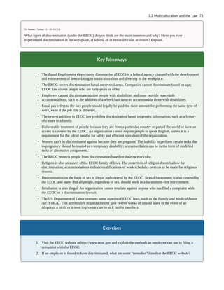 Vít Hassan – Turban – CC BY-NC 2.0.
What types of discrimination (under the EEOC) do you think are the most common and why? Have you ever
experienced discrimination in the workplace, at school, or in extracurricular activities? Explain.
Key Takeaways
• The Equal Employment Opportunity Commission (EEOC) is a federal agency charged with the development
and enforcement of laws relating to multiculturalism and diversity in the workplace.
• The EEOC covers discrimination based on several areas. Companies cannot discriminate based on age;
EEOC law covers people who are forty years or older.
• Employers cannot discriminate against people with disabilities and must provide reasonable
accommodations, such as the addition of a wheelchair ramp to accommodate those with disabilities.
• Equal pay refers to the fact people should legally be paid the same amount for performing the same type of
work, even if the job title is different.
• The newest addition to EEOC law prohibits discrimination based on genetic information, such as a history
of cancer in a family.
• Unfavorable treatment of people because they are from a particular country or part of the world or have an
accent is covered by the EEOC. An organization cannot require people to speak English, unless it is a
requirement for the job or needed for safety and efficient operation of the organization.
• Women can’t be discriminated against because they are pregnant. The inability to perform certain tasks due
to pregnancy should be treated as a temporary disability; accommodation can be in the form of modified
tasks or alternative assignments.
• The EEOC protects people from discrimination based on their race or color.
• Religion is also an aspect of the EEOC family of laws. The protection of religion doesn’t allow for
discrimination; accommodations include modifications of work schedules or dress to be made for religious
reasons.
• Discrimination on the basis of sex is illegal and covered by the EEOC. Sexual harassment is also covered by
the EEOC and states that all people, regardless of sex, should work in a harassment-free environment.
• Retaliation is also illegal. An organization cannot retaliate against anyone who has filed a complaint with
the EEOC or a discrimination lawsuit.
• The US Department of Labor oversees some aspects of EEOC laws, such as the Family and Medical Leave
Act (FMLA). This act requires organizations to give twelve weeks of unpaid leave in the event of an
adoption, a birth, or a need to provide care to sick family members.
Exercises
1. Visit the EEOC website at http://www.eeoc.gov and explain the methods an employee can use in filing a
complaint with the EEOC.
2. If an employer is found to have discriminated, what are some “remedies” listed on the EEOC website?
3.3 Multiculturalism and the Law 75
 