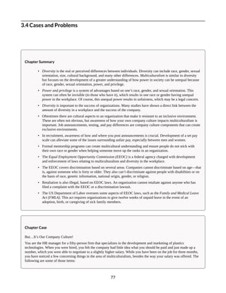 3.4 Cases and Problems
Chapter Summary
• Diversity is the real or perceived differences between individuals. Diversity can include race, gender, sexual
orientation, size, cultural background, and many other differences. Multiculturalism is similar to diversity
but focuses on the development of a greater understanding of how power in society can be unequal because
of race, gender, sexual orientation, power, and privilege.
• Power and privilege is a system of advantages based on one’s race, gender, and sexual orientation. This
system can often be invisible (to those who have it), which results in one race or gender having unequal
power in the workplace. Of course, this unequal power results in unfairness, which may be a legal concern.
• Diversity is important to the success of organizations. Many studies have shown a direct link between the
amount of diversity in a workplace and the success of the company.
• Oftentimes there are cultural aspects to an organization that make it resistant to an inclusive environment.
These are often not obvious, but awareness of how your own company culture impacts multiculturalism is
important. Job announcements, testing, and pay differences are company culture components that can create
exclusive environments.
• In recruitment, awareness of how and where you post announcements is crucial. Development of a set pay
scale can alleviate some of the issues surrounding unfair pay, especially between men and women.
• Formal mentorship programs can create multicultural understanding and ensure people do not stick with
their own race or gender when helping someone move up the ranks in an organization.
• The Equal Employment Opportunity Commission (EEOC) is a federal agency charged with development
and enforcement of laws relating to multiculturalism and diversity in the workplace.
• The EEOC covers discrimination based on several areas. Companies cannot discriminate based on age—that
is, against someone who is forty or older. They also can’t discriminate against people with disabilities or on
the basis of race, genetic information, national origin, gender, or religion.
• Retaliation is also illegal, based on EEOC laws. An organization cannot retaliate against anyone who has
filed a complaint with the EEOC or a discrimination lawsuit.
• The US Department of Labor oversees some aspects of EEOC laws, such as the Family and Medical Leave
Act (FMLA). This act requires organizations to give twelve weeks of unpaid leave in the event of an
adoption, birth, or caregiving of sick family members.
Chapter Case
But…It’s Our Company Culture!
You are the HR manager for a fifty-person firm that specializes in the development and marketing of plastics
technologies. When you were hired, you felt the company had little idea what you should be paid and just made up a
number, which you were able to negotiate to a slightly higher salary. While you have been on the job for three months,
you have noticed a few concerning things in the area of multiculturalism, besides the way your salary was offered. The
following are some of those items:
77
 