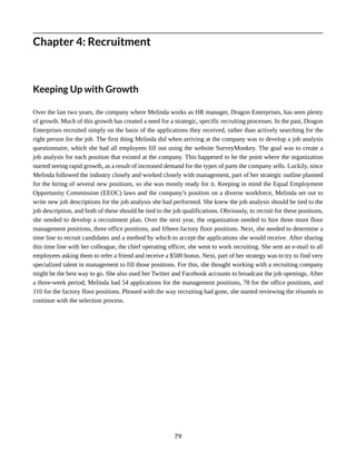 Chapter 4: Recruitment
Keeping Up with Growth
Over the last two years, the company where Melinda works as HR manager, Dragon Enterprises, has seen plenty
of growth. Much of this growth has created a need for a strategic, specific recruiting processes. In the past, Dragon
Enterprises recruited simply on the basis of the applications they received, rather than actively searching for the
right person for the job. The first thing Melinda did when arriving at the company was to develop a job analysis
questionnaire, which she had all employees fill out using the website SurveyMonkey. The goal was to create a
job analysis for each position that existed at the company. This happened to be the point where the organization
started seeing rapid growth, as a result of increased demand for the types of parts the company sells. Luckily, since
Melinda followed the industry closely and worked closely with management, part of her strategic outline planned
for the hiring of several new positions, so she was mostly ready for it. Keeping in mind the Equal Employment
Opportunity Commission (EEOC) laws and the company’s position on a diverse workforce, Melinda set out to
write new job descriptions for the job analysis she had performed. She knew the job analysis should be tied to the
job description, and both of these should be tied to the job qualifications. Obviously, to recruit for these positions,
she needed to develop a recruitment plan. Over the next year, the organization needed to hire three more floor
management positions, three office positions, and fifteen factory floor positions. Next, she needed to determine a
time line to recruit candidates and a method by which to accept the applications she would receive. After sharing
this time line with her colleague, the chief operating officer, she went to work recruiting. She sent an e-mail to all
employees asking them to refer a friend and receive a $500 bonus. Next, part of her strategy was to try to find very
specialized talent in management to fill those positions. For this, she thought working with a recruiting company
might be the best way to go. She also used her Twitter and Facebook accounts to broadcast the job openings. After
a three-week period, Melinda had 54 applications for the management positions, 78 for the office positions, and
110 for the factory floor positions. Pleased with the way recruiting had gone, she started reviewing the résumés to
continue with the selection process.
79
 
