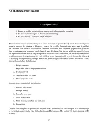 4.1 The Recruitment Process
Learning Objectives
1. Discuss the need for forecasting human resource needs and techniques for forecasting.
2. Be able to explain the steps to an effective recruitment strategy.
3. Be able to develop a job analysis and job description.
The recruitment process is an important part of human resource management (HRM). It isn’t done without proper
strategic planning. Recruitment is defined as a process that provides the organization with a pool of qualified
job candidates from which to choose. Before companies recruit, they must implement proper staffing plans and
forecasting to determine how many people they will need. The basis of the forecast will be the annual budget of
the organization and the short- to long-term plans of the organization—for example, the possibility of expansion.
In addition to this, the organizational life cycle will be a factor. Organization life cycle is discussed in Chapter 2
“Developing and Implementing Strategic HRM Plans”. Forecasting is based on both internal and external factors.
Internal factors include the following:
1. Budget constraints
2. Expected or trend of employee separations
3. Production levels
4. Sales increases or decreases
5. Global expansion plans
External factors might include the following:
1. Changes in technology
2. Changes in laws
3. Unemployment rates
4. Shifts in population
5. Shifts in urban, suburban, and rural areas
6. Competition
Once the forecasting data are gathered and analyzed, the HR professional can see where gaps exist and then begin
to recruit individuals with the right skills, education, and backgrounds. This section will discuss this step in HR
planning.
80
 