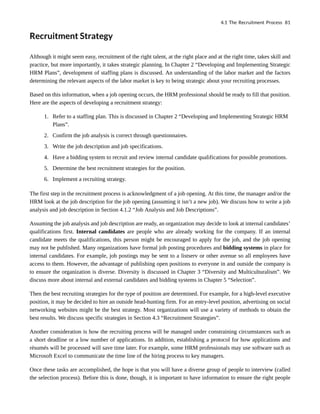 Recruitment Strategy
Although it might seem easy, recruitment of the right talent, at the right place and at the right time, takes skill and
practice, but more importantly, it takes strategic planning. In Chapter 2 “Developing and Implementing Strategic
HRM Plans”, development of staffing plans is discussed. An understanding of the labor market and the factors
determining the relevant aspects of the labor market is key to being strategic about your recruiting processes.
Based on this information, when a job opening occurs, the HRM professional should be ready to fill that position.
Here are the aspects of developing a recruitment strategy:
1. Refer to a staffing plan. This is discussed in Chapter 2 “Developing and Implementing Strategic HRM
Plans”.
2. Confirm the job analysis is correct through questionnaires.
3. Write the job description and job specifications.
4. Have a bidding system to recruit and review internal candidate qualifications for possible promotions.
5. Determine the best recruitment strategies for the position.
6. Implement a recruiting strategy.
The first step in the recruitment process is acknowledgment of a job opening. At this time, the manager and/or the
HRM look at the job description for the job opening (assuming it isn’t a new job). We discuss how to write a job
analysis and job description in Section 4.1.2 “Job Analysis and Job Descriptions”.
Assuming the job analysis and job description are ready, an organization may decide to look at internal candidates’
qualifications first. Internal candidates are people who are already working for the company. If an internal
candidate meets the qualifications, this person might be encouraged to apply for the job, and the job opening
may not be published. Many organizations have formal job posting procedures and bidding systems in place for
internal candidates. For example, job postings may be sent to a listserv or other avenue so all employees have
access to them. However, the advantage of publishing open positions to everyone in and outside the company is
to ensure the organization is diverse. Diversity is discussed in Chapter 3 “Diversity and Multiculturalism”. We
discuss more about internal and external candidates and bidding systems in Chapter 5 “Selection”.
Then the best recruiting strategies for the type of position are determined. For example, for a high-level executive
position, it may be decided to hire an outside head-hunting firm. For an entry-level position, advertising on social
networking websites might be the best strategy. Most organizations will use a variety of methods to obtain the
best results. We discuss specific strategies in Section 4.3 “Recruitment Strategies”.
Another consideration is how the recruiting process will be managed under constraining circumstances such as
a short deadline or a low number of applications. In addition, establishing a protocol for how applications and
résumés will be processed will save time later. For example, some HRM professionals may use software such as
Microsoft Excel to communicate the time line of the hiring process to key managers.
Once these tasks are accomplished, the hope is that you will have a diverse group of people to interview (called
the selection process). Before this is done, though, it is important to have information to ensure the right people
4.1 The Recruitment Process 81
 