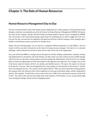 Chapter 1: The Role of Human Resources
Human Resource Management Day to Day
You have just been hired to work in the human resource department of a small company. You heard about the job
through a conference you attended, put on by the Society for Human Resource Management (SHRM). Previously,
the owner of the company, Jennifer, had been doing everything related to human resource management (HRM).
You can tell she is a bit critical about paying a good salary for something she was able to juggle all on her own.
On your first day, you meet the ten employees and spend several hours with the company owner, hoping to get a
handle on which human resource processes are already set up.
Shortly after the meeting begins, you see she has a completely different perspective of what HRM is, and you
realize it will be your job to educate her on the value of a human resource manager. You look at it as a personal
challenge—both to educate her and also to show her the value of this role in the organization.
First, you tell her that HRM is a strategic process having to do with the staffing, compensation, retention, training,
and employment law and policies side of the business. In other words, your job as human resources (HR) manager
will be not only to write policy and procedures and to hire people (the administrative role) but also to use strategic
plans to ensure the right people are hired and trained for the right job at the right time. For example, you ask her
if she knows what the revenue will be in six months, and Jennifer answers, “Of course. We expect it to increase
by 20 percent.” You ask, “Have you thought about how many people you will need due to this increase?” Jennifer
looks a bit sheepish and says, “No, I guess I haven’t gotten that far.” Then you ask her about the training programs
the company offers, the software used to allow employees to access pay information online, and the compensation
policies. She responds, “It looks like we have some work to do. I didn’t know that human resources involved all
of that.” You smile at her and start discussing some of the specifics of the business, so you can get started right
away writing the strategic human resource management plan.
1
 