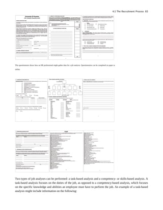 This questionnaire shows how an HR professional might gather data for a job analysis. Questionnaires can be completed on paper or
online.
Two types of job analyses can be performed: a task-based analysis and a competency- or skills-based analysis. A
task-based analysis focuses on the duties of the job, as opposed to a competency-based analysis, which focuses
on the specific knowledge and abilities an employee must have to perform the job. An example of a task-based
analysis might include information on the following:
4.1 The Recruitment Process 83
 