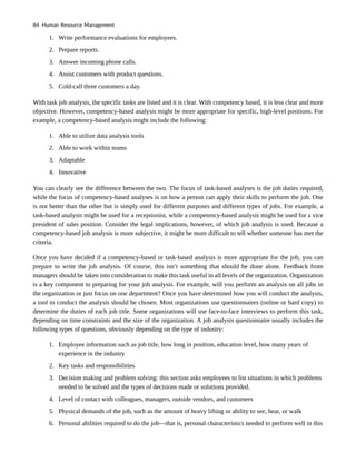 1. Write performance evaluations for employees.
2. Prepare reports.
3. Answer incoming phone calls.
4. Assist customers with product questions.
5. Cold-call three customers a day.
With task job analysis, the specific tasks are listed and it is clear. With competency based, it is less clear and more
objective. However, competency-based analysis might be more appropriate for specific, high-level positions. For
example, a competency-based analysis might include the following:
1. Able to utilize data analysis tools
2. Able to work within teams
3. Adaptable
4. Innovative
You can clearly see the difference between the two. The focus of task-based analyses is the job duties required,
while the focus of competency-based analyses is on how a person can apply their skills to perform the job. One
is not better than the other but is simply used for different purposes and different types of jobs. For example, a
task-based analysis might be used for a receptionist, while a competency-based analysis might be used for a vice
president of sales position. Consider the legal implications, however, of which job analysis is used. Because a
competency-based job analysis is more subjective, it might be more difficult to tell whether someone has met the
criteria.
Once you have decided if a competency-based or task-based analysis is more appropriate for the job, you can
prepare to write the job analysis. Of course, this isn’t something that should be done alone. Feedback from
managers should be taken into consideration to make this task useful in all levels of the organization. Organization
is a key component to preparing for your job analysis. For example, will you perform an analysis on all jobs in
the organization or just focus on one department? Once you have determined how you will conduct the analysis,
a tool to conduct the analysis should be chosen. Most organizations use questionnaires (online or hard copy) to
determine the duties of each job title. Some organizations will use face-to-face interviews to perform this task,
depending on time constraints and the size of the organization. A job analysis questionnaire usually includes the
following types of questions, obviously depending on the type of industry:
1. Employee information such as job title, how long in position, education level, how many years of
experience in the industry
2. Key tasks and responsibilities
3. Decision making and problem solving: this section asks employees to list situations in which problems
needed to be solved and the types of decisions made or solutions provided.
4. Level of contact with colleagues, managers, outside vendors, and customers
5. Physical demands of the job, such as the amount of heavy lifting or ability to see, hear, or walk
6. Personal abilities required to do the job—that is, personal characteristics needed to perform well in this
84 Human Resource Management
 