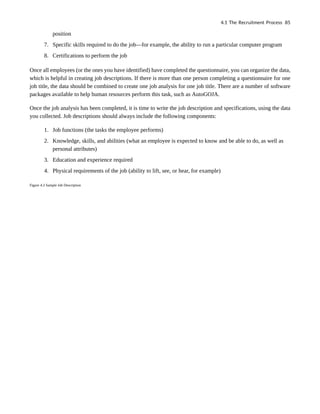 position
7. Specific skills required to do the job—for example, the ability to run a particular computer program
8. Certifications to perform the job
Once all employees (or the ones you have identified) have completed the questionnaire, you can organize the data,
which is helpful in creating job descriptions. If there is more than one person completing a questionnaire for one
job title, the data should be combined to create one job analysis for one job title. There are a number of software
packages available to help human resources perform this task, such as AutoGOJA.
Once the job analysis has been completed, it is time to write the job description and specifications, using the data
you collected. Job descriptions should always include the following components:
1. Job functions (the tasks the employee performs)
2. Knowledge, skills, and abilities (what an employee is expected to know and be able to do, as well as
personal attributes)
3. Education and experience required
4. Physical requirements of the job (ability to lift, see, or hear, for example)
Figure 4.3 Sample Job Description
4.1 The Recruitment Process 85
 