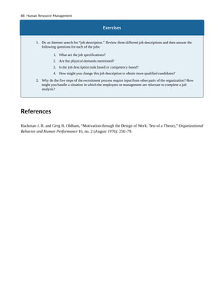 Exercises
1. Do an Internet search for “job description.” Review three different job descriptions and then answer the
following questions for each of the jobs:
1. What are the job specifications?
2. Are the physical demands mentioned?
3. Is the job description task based or competency based?
4. How might you change this job description to obtain more qualified candidates?
2. Why do the five steps of the recruitment process require input from other parts of the organization? How
might you handle a situation in which the employees or management are reluctant to complete a job
analysis?
References
Hackman J. R. and Greg R. Oldham, “Motivation through the Design of Work: Test of a Theory,” Organizational
Behavior and Human Performance 16, no. 2 (August 1976): 250–79.
88 Human Resource Management
 