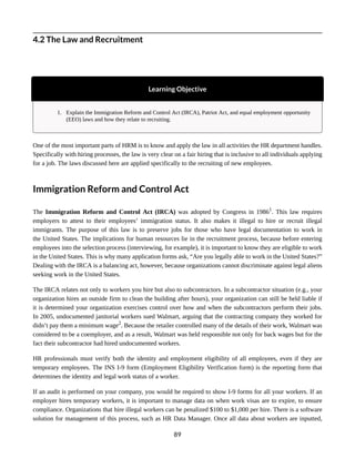 4.2 The Law and Recruitment
Learning Objective
1. Explain the Immigration Reform and Control Act (IRCA), Patriot Act, and equal employment opportunity
(EEO) laws and how they relate to recruiting.
One of the most important parts of HRM is to know and apply the law in all activities the HR department handles.
Specifically with hiring processes, the law is very clear on a fair hiring that is inclusive to all individuals applying
for a job. The laws discussed here are applied specifically to the recruiting of new employees.
Immigration Reform and Control Act
The Immigration Reform and Control Act (IRCA) was adopted by Congress in 19861
. This law requires
employers to attest to their employees’ immigration status. It also makes it illegal to hire or recruit illegal
immigrants. The purpose of this law is to preserve jobs for those who have legal documentation to work in
the United States. The implications for human resources lie in the recruitment process, because before entering
employees into the selection process (interviewing, for example), it is important to know they are eligible to work
in the United States. This is why many application forms ask, “Are you legally able to work in the United States?”
Dealing with the IRCA is a balancing act, however, because organizations cannot discriminate against legal aliens
seeking work in the United States.
The IRCA relates not only to workers you hire but also to subcontractors. In a subcontractor situation (e.g., your
organization hires an outside firm to clean the building after hours), your organization can still be held liable if
it is determined your organization exercises control over how and when the subcontractors perform their jobs.
In 2005, undocumented janitorial workers sued Walmart, arguing that the contracting company they worked for
didn’t pay them a minimum wage2
. Because the retailer controlled many of the details of their work, Walmart was
considered to be a coemployer, and as a result, Walmart was held responsible not only for back wages but for the
fact their subcontractor had hired undocumented workers.
HR professionals must verify both the identity and employment eligibility of all employees, even if they are
temporary employees. The INS I-9 form (Employment Eligibility Verification form) is the reporting form that
determines the identity and legal work status of a worker.
If an audit is performed on your company, you would be required to show I-9 forms for all your workers. If an
employer hires temporary workers, it is important to manage data on when work visas are to expire, to ensure
compliance. Organizations that hire illegal workers can be penalized $100 to $1,000 per hire. There is a software
solution for management of this process, such as HR Data Manager. Once all data about workers are inputted,
89
 