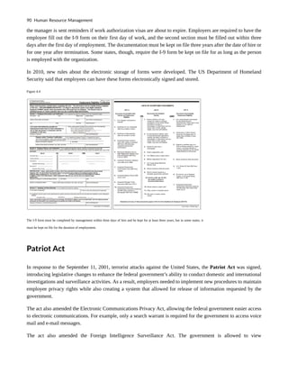 the manager is sent reminders if work authorization visas are about to expire. Employers are required to have the
employee fill out the I-9 form on their first day of work, and the second section must be filled out within three
days after the first day of employment. The documentation must be kept on file three years after the date of hire or
for one year after termination. Some states, though, require the I-9 form be kept on file for as long as the person
is employed with the organization.
In 2010, new rules about the electronic storage of forms were developed. The US Department of Homeland
Security said that employees can have these forms electronically signed and stored.
Figure 4.4
The I-9 form must be completed by management within three days of hire and be kept for at least three years, but in some states, it
must be kept on file for the duration of employment.
Patriot Act
In response to the September 11, 2001, terrorist attacks against the United States, the Patriot Act was signed,
introducing legislative changes to enhance the federal government’s ability to conduct domestic and international
investigations and surveillance activities. As a result, employers needed to implement new procedures to maintain
employee privacy rights while also creating a system that allowed for release of information requested by the
government.
The act also amended the Electronic Communications Privacy Act, allowing the federal government easier access
to electronic communications. For example, only a search warrant is required for the government to access voice
mail and e-mail messages.
The act also amended the Foreign Intelligence Surveillance Act. The government is allowed to view
90 Human Resource Management
 