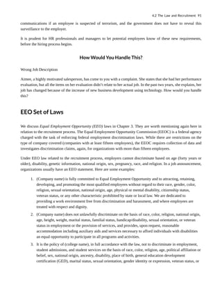 communications if an employee is suspected of terrorism, and the government does not have to reveal this
surveillance to the employer.
It is prudent for HR professionals and managers to let potential employees know of these new requirements,
before the hiring process begins.
How Would You Handle This?
Wrong Job Description
Aimee, a highly motivated salesperson, has come to you with a complaint. She states that she had her performance
evaluation, but all the items on her evaluation didn’t relate to her actual job. In the past two years, she explains, her
job has changed because of the increase of new business development using technology. How would you handle
this?
EEO Set of Laws
We discuss Equal Employment Opportunity (EEO) laws in Chapter 3. They are worth mentioning again here in
relation to the recruitment process. The Equal Employment Opportunity Commission (EEOC) is a federal agency
charged with the task of enforcing federal employment discrimination laws. While there are restrictions on the
type of company covered (companies with at least fifteen employees), the EEOC requires collection of data and
investigates discrimination claims, again, for organizations with more than fifteen employees.
Under EEO law related to the recruitment process, employers cannot discriminate based on age (forty years or
older), disability, genetic information, national origin, sex, pregnancy, race, and religion. In a job announcement,
organizations usually have an EEO statement. Here are some examples:
1. (Company name) is fully committed to Equal Employment Opportunity and to attracting, retaining,
developing, and promoting the most qualified employees without regard to their race, gender, color,
religion, sexual orientation, national origin, age, physical or mental disability, citizenship status,
veteran status, or any other characteristic prohibited by state or local law. We are dedicated to
providing a work environment free from discrimination and harassment, and where employees are
treated with respect and dignity.
2. (Company name) does not unlawfully discriminate on the basis of race, color, religion, national origin,
age, height, weight, marital status, familial status, handicap/disability, sexual orientation, or veteran
status in employment or the provision of services, and provides, upon request, reasonable
accommodation including auxiliary aids and services necessary to afford individuals with disabilities
an equal opportunity to participate in all programs and activities.
3. It is the policy of (college name), in full accordance with the law, not to discriminate in employment,
student admissions, and student services on the basis of race, color, religion, age, political affiliation or
belief, sex, national origin, ancestry, disability, place of birth, general education development
certification (GED), marital status, sexual orientation, gender identity or expression, veteran status, or
4.2 The Law and Recruitment 91
 
