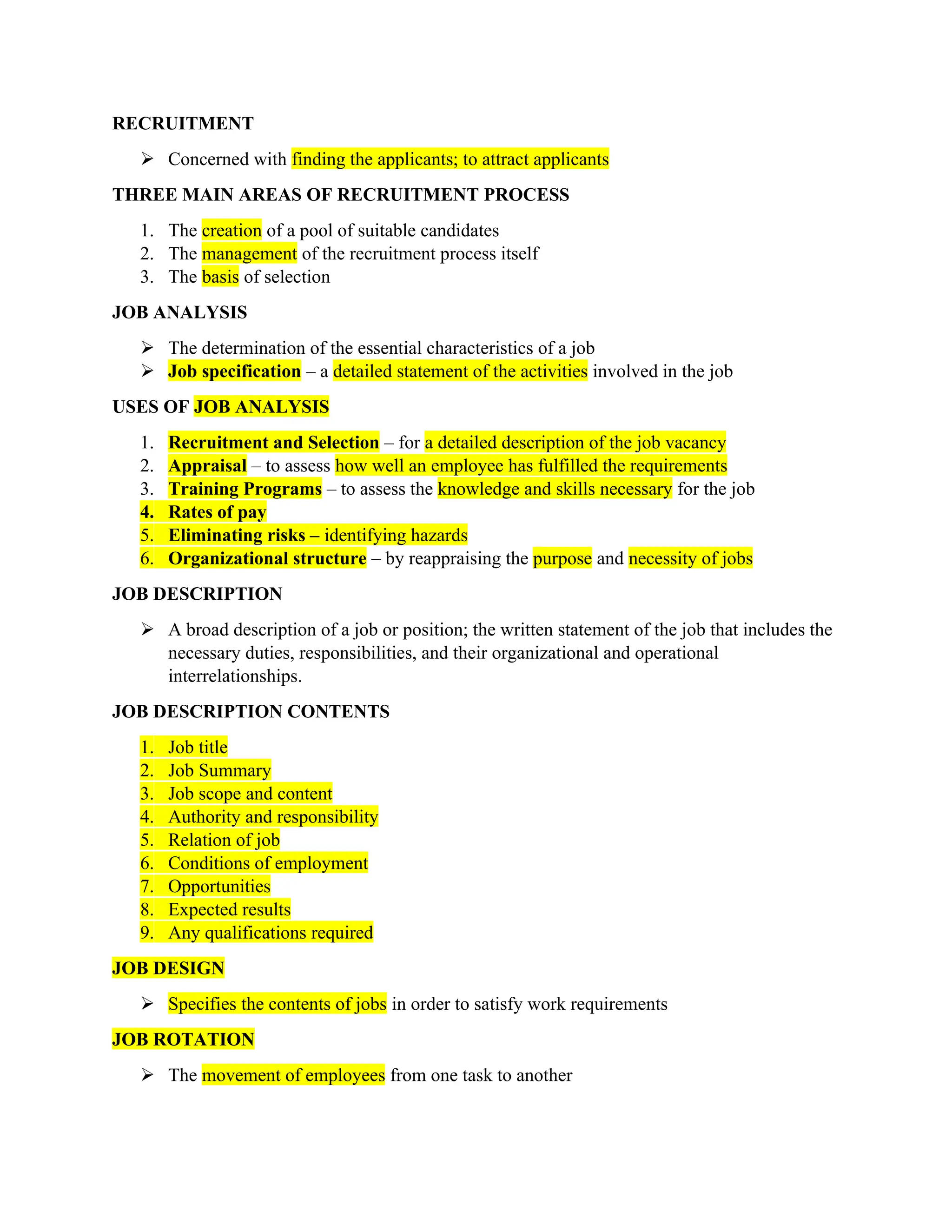 RECRUITMENT
 Concerned with finding the applicants; to attract applicants
THREE MAIN AREAS OF RECRUITMENT PROCESS
1. The creation of a pool of suitable candidates
2. The management of the recruitment process itself
3. The basis of selection
JOB ANALYSIS
 The determination of the essential characteristics of a job
 Job specification – a detailed statement of the activities involved in the job
USES OF JOB ANALYSIS
1. Recruitment and Selection – for a detailed description of the job vacancy
2. Appraisal – to assess how well an employee has fulfilled the requirements
3. Training Programs – to assess the knowledge and skills necessary for the job
4. Rates of pay
5. Eliminating risks – identifying hazards
6. Organizational structure – by reappraising the purpose and necessity of jobs
JOB DESCRIPTION
 A broad description of a job or position; the written statement of the job that includes the
necessary duties, responsibilities, and their organizational and operational
interrelationships.
JOB DESCRIPTION CONTENTS
1. Job title
2. Job Summary
3. Job scope and content
4. Authority and responsibility
5. Relation of job
6. Conditions of employment
7. Opportunities
8. Expected results
9. Any qualifications required
JOB DESIGN
 Specifies the contents of jobs in order to satisfy work requirements
JOB ROTATION
 The movement of employees from one task to another
 