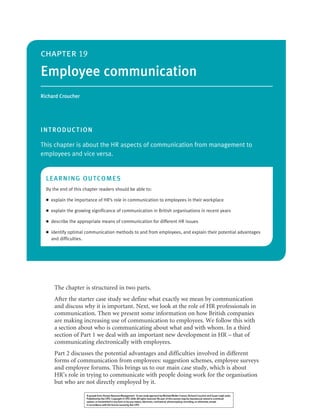 The chapter is structured in two parts.
After the starter case study we define what exactly we mean by communication
and discuss why it is important. Next, we look at the role of HR professionals in
communication. Then we present some information on how British companies
are making increasing use of communication to employees. We follow this with
a section about who is communicating about what and with whom. In a third
section of Part 1 we deal with an important new development in HR – that of
communicating electronically with employees.
Part 2 discusses the potential advantages and difficulties involved in different
forms of communication from employees: suggestion schemes, employee surveys
and employee forums. This brings us to our main case study, which is about
HR’s role in trying to communicate with people doing work for the organisation
but who are not directly employed by it.
chapter 19
Employee communication
Richard Croucher
INTRODUCTION
This chapter is about the HR aspects of communication from management to
employees and vice versa.
LEARNING OUTCOMES
By the end of this chapter readers should be able to:
● explain the importance of HR’s role in communication to employees in their workplace
● explain the growing significance of communication in British organisations in recent years
● describe the appropriate means of communication for different HR issues
● identify optimal communication methods to and from employees, and explain their potential advantages
and difficulties.
19HRMChapter 19 8/1/08 15:41 Page 355
 