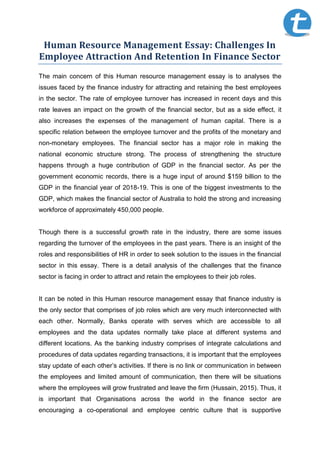 Human Resource Management Essay: Challenges In
Employee Attraction And Retention In Finance Sector
The main concern of this Human resource management essay is to analyses the
issues faced by the finance industry for attracting and retaining the best employees
in the sector. The rate of employee turnover has increased in recent days and this
rate leaves an impact on the growth of the financial sector, but as a side effect, it
also increases the expenses of the management of human capital. There is a
specific relation between the employee turnover and the profits of the monetary and
non-monetary employees. The financial sector has a major role in making the
national economic structure strong. The process of strengthening the structure
happens through a huge contribution of GDP in the financial sector. As per the
government economic records, there is a huge input of around $159 billion to the
GDP in the financial year of 2018-19. This is one of the biggest investments to the
GDP, which makes the financial sector of Australia to hold the strong and increasing
workforce of approximately 450,000 people.
Though there is a successful growth rate in the industry, there are some issues
regarding the turnover of the employees in the past years. There is an insight of the
roles and responsibilities of HR in order to seek solution to the issues in the financial
sector in this essay. There is a detail analysis of the challenges that the finance
sector is facing in order to attract and retain the employees to their job roles.
It can be noted in this Human resource management essay that finance industry is
the only sector that comprises of job roles which are very much interconnected with
each other. Normally, Banks operate with serves which are accessible to all
employees and the data updates normally take place at different systems and
different locations. As the banking industry comprises of integrate calculations and
procedures of data updates regarding transactions, it is important that the employees
stay update of each other’s activities. If there is no link or communication in between
the employees and limited amount of communication, then there will be situations
where the employees will grow frustrated and leave the firm (Hussain, 2015). Thus, it
is important that Organisations across the world in the finance sector are
encouraging a co-operational and employee centric culture that is supportive
 