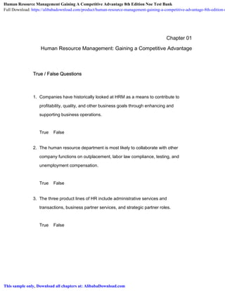 Chapter 01
Human Resource Management: Gaining a Competitive Advantage
True / False Questions
1. Companies have historically looked at HRM as a means to contribute to
profitability, quality, and other business goals through enhancing and
supporting business operations.
True False
2. The human resource department is most likely to collaborate with other
company functions on outplacement, labor law compliance, testing, and
unemployment compensation.
True False
3. The three product lines of HR include administrative services and
transactions, business partner services, and strategic partner roles.
True False
Human Resource Management Gaining A Competitive Advantage 8th Edition Noe Test Bank
Full Download: https://alibabadownload.com/product/human-resource-management-gaining-a-competitive-advantage-8th-edition-n
This sample only, Download all chapters at: AlibabaDownload.com
 