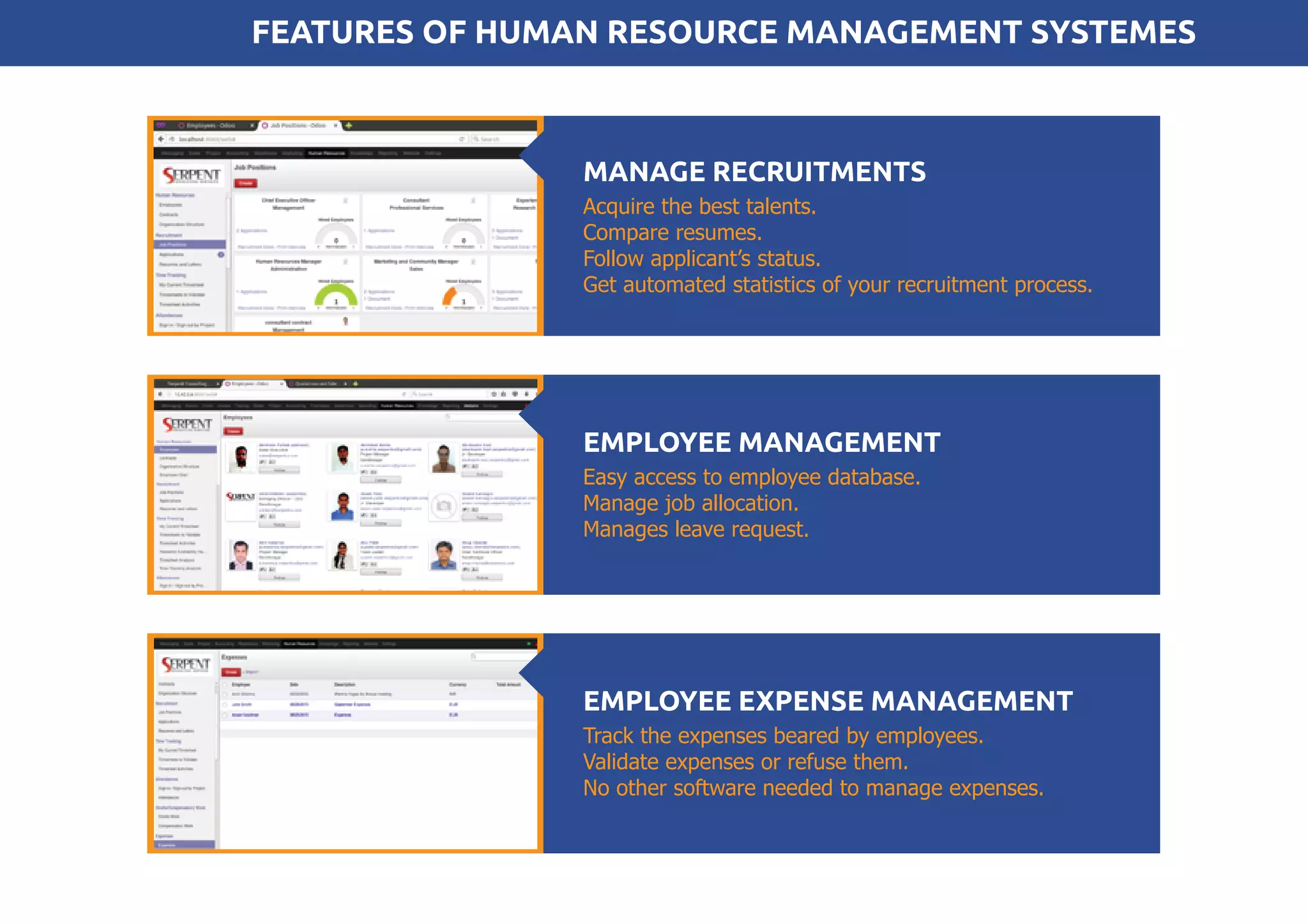 Acquire the best talents.
Compare resumes.
Follow applicant’s status.
Get automated statistics of your recruitment process.
MANAGE RECRUITMENTS
FEATURES OF HUMAN RESOURCE MANAGEMENT SYSTEMES
Track the expenses beared by employees.
Validate expenses or refuse them.
No other software needed to manage expenses.
EMPLOYEE EXPENSE MANAGEMENT
Easy access to employee database.
Manage job allocation.
Manages leave request.
EMPLOYEE MANAGEMENT
 